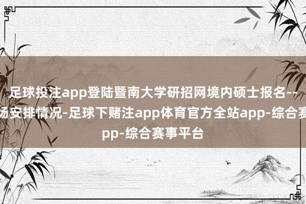 足球投注app登陆暨南大学研招网境内硕士报名--查询科场安排情况-足球下赌注app体育官方全站app-综合赛事平台