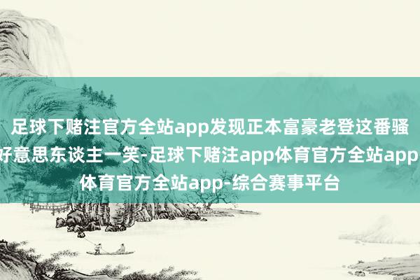 足球下赌注官方全站app发现正本富豪老登这番骚操作是为了博好意思东谈主一笑-足球下赌注app体育官方全站app-综合赛事平台