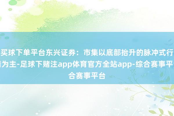 买球下单平台东兴证券：市集以底部抬升的脉冲式行情为主-足球下赌注app体育官方全站app-综合赛事平台