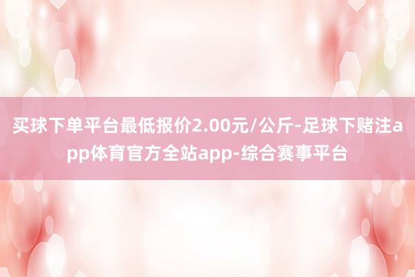 买球下单平台最低报价2.00元/公斤-足球下赌注app体育官方全站app-综合赛事平台