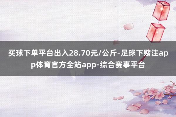 买球下单平台出入28.70元/公斤-足球下赌注app体育官方全站app-综合赛事平台