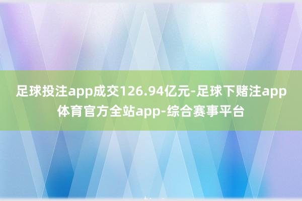 足球投注app成交126.94亿元-足球下赌注app体育官方全站app-综合赛事平台