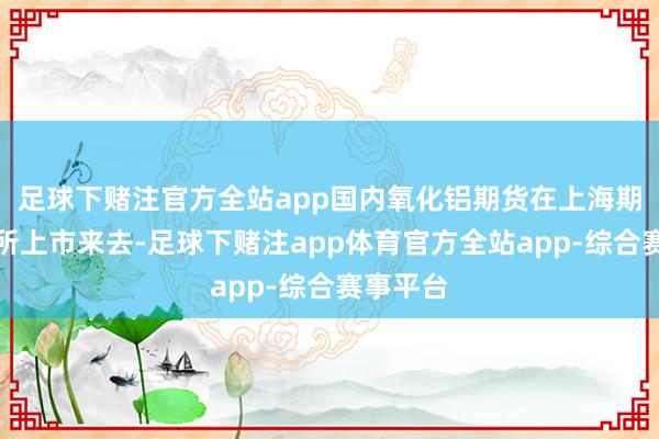 足球下赌注官方全站app国内氧化铝期货在上海期货来去所上市来去-足球下赌注app体育官方全站app-综合赛事平台