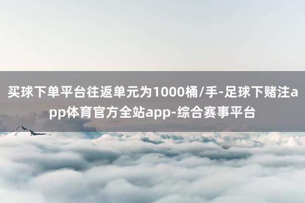 买球下单平台往返单元为1000桶/手-足球下赌注app体育官方全站app-综合赛事平台