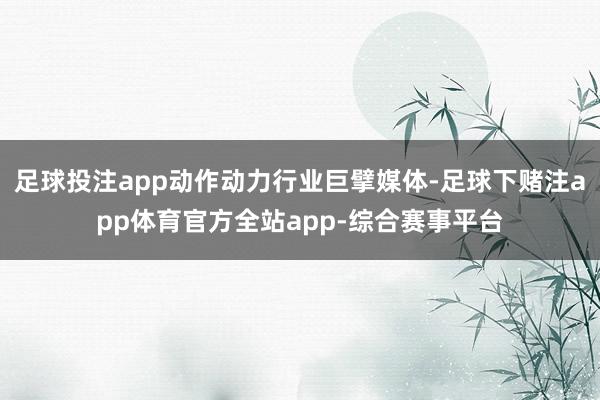 足球投注app动作动力行业巨擘媒体-足球下赌注app体育官方全站app-综合赛事平台