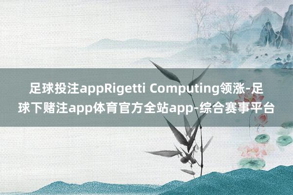 足球投注appRigetti Computing领涨-足球下赌注app体育官方全站app-综合赛事平台