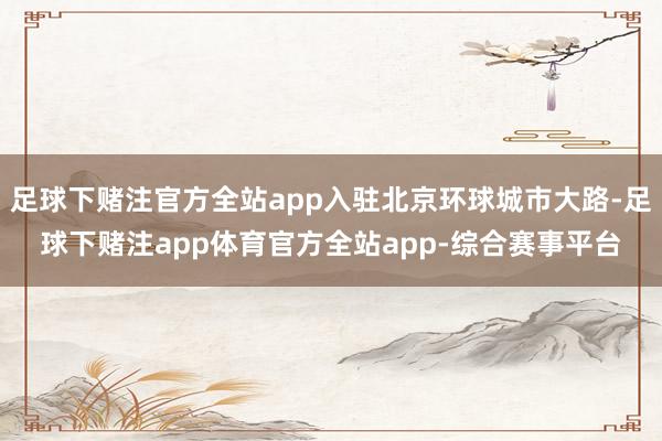 足球下赌注官方全站app入驻北京环球城市大路-足球下赌注app体育官方全站app-综合赛事平台