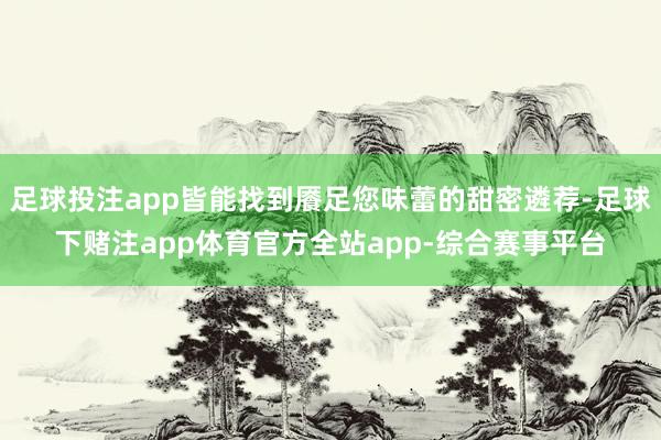 足球投注app皆能找到餍足您味蕾的甜密遴荐-足球下赌注app体育官方全站app-综合赛事平台