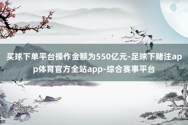 买球下单平台操作金额为550亿元-足球下赌注app体育官方全站app-综合赛事平台