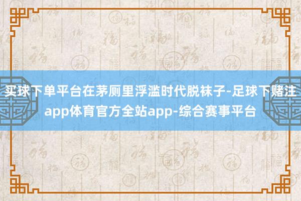 买球下单平台在茅厕里浮滥时代脱袜子-足球下赌注app体育官方全站app-综合赛事平台