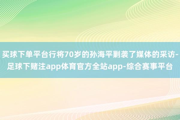 买球下单平台行将70岁的孙海平剿袭了媒体的采访-足球下赌注app体育官方全站app-综合赛事平台