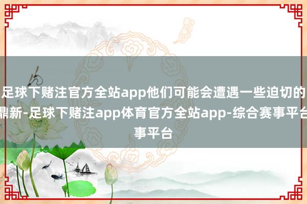 足球下赌注官方全站app他们可能会遭遇一些迫切的鼎新-足球下赌注app体育官方全站app-综合赛事平台