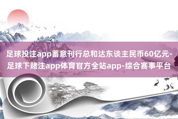 足球投注app蓄意刊行总和达东谈主民币60亿元-足球下赌注app体育官方全站app-综合赛事平台