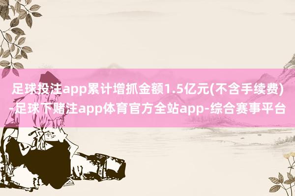 足球投注app累计增抓金额1.5亿元(不含手续费)-足球下赌注app体育官方全站app-综合赛事平台