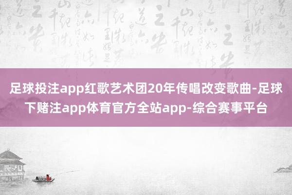 足球投注app红歌艺术团20年传唱改变歌曲-足球下赌注app体育官方全站app-综合赛事平台