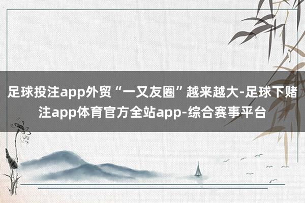 足球投注app外贸“一又友圈”越来越大-足球下赌注app体育官方全站app-综合赛事平台