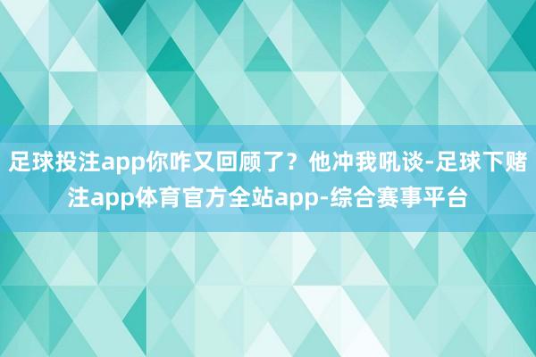 足球投注app你咋又回顾了？他冲我吼谈-足球下赌注app体育官方全站app-综合赛事平台