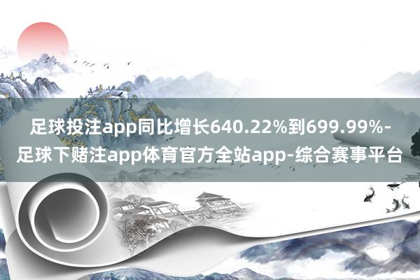 足球投注app同比增长640.22%到699.99%-足球下赌注app体育官方全站app-综合赛事平台