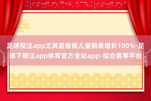 足球投注app尤其是智能儿童腕表增长100%-足球下赌注app体育官方全站app-综合赛事平台