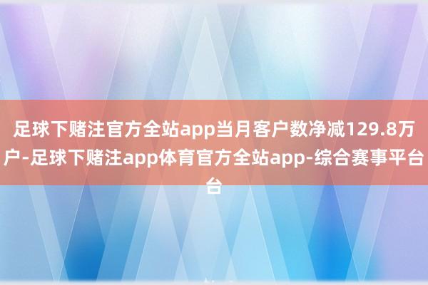 足球下赌注官方全站app当月客户数净减129.8万户-足球下赌注app体育官方全站app-综合赛事平台