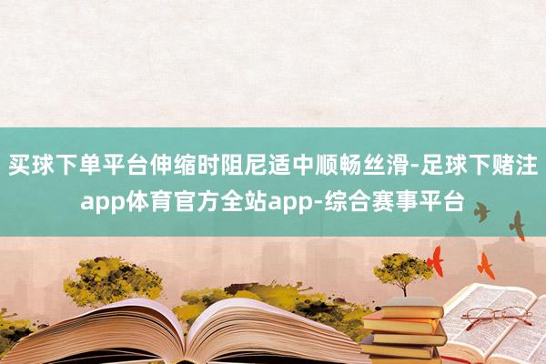 买球下单平台伸缩时阻尼适中顺畅丝滑-足球下赌注app体育官方全站app-综合赛事平台