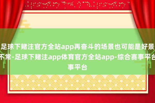 足球下赌注官方全站app再奋斗的场景也可能是好景不常-足球下赌注app体育官方全站app-综合赛事平台