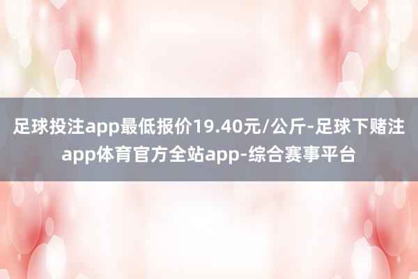 足球投注app最低报价19.40元/公斤-足球下赌注app体育官方全站app-综合赛事平台