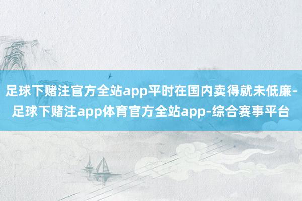 足球下赌注官方全站app平时在国内卖得就未低廉-足球下赌注app体育官方全站app-综合赛事平台