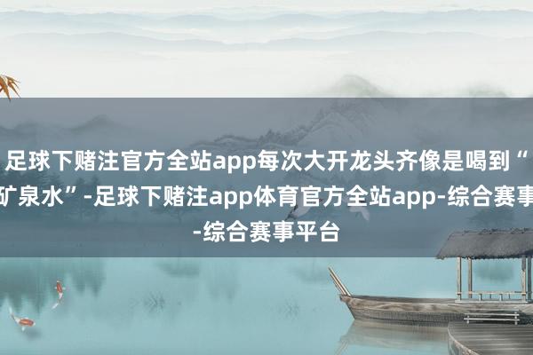 足球下赌注官方全站app每次大开龙头齐像是喝到“依云矿泉水”-足球下赌注app体育官方全站app-综合赛事平台