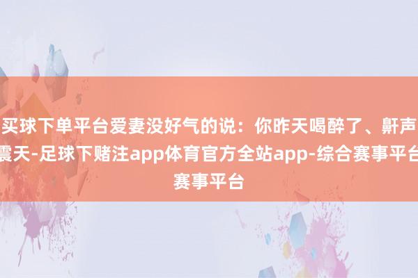 买球下单平台爱妻没好气的说：你昨天喝醉了、鼾声震天-足球下赌注app体育官方全站app-综合赛事平台