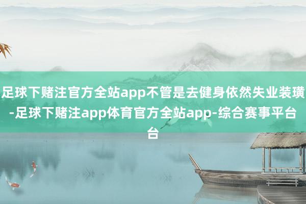 足球下赌注官方全站app不管是去健身依然失业装璜-足球下赌注app体育官方全站app-综合赛事平台