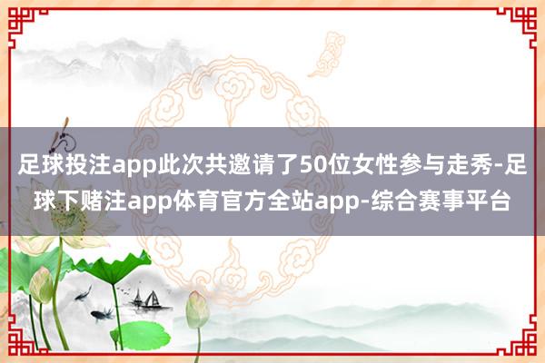 足球投注app此次共邀请了50位女性参与走秀-足球下赌注app体育官方全站app-综合赛事平台