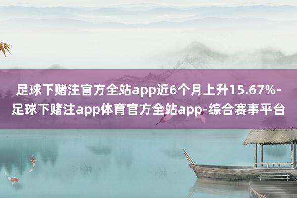 足球下赌注官方全站app近6个月上升15.67%-足球下赌注app体育官方全站app-综合赛事平台