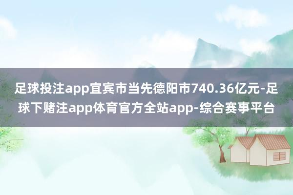 足球投注app宜宾市当先德阳市740.36亿元-足球下赌注app体育官方全站app-综合赛事平台