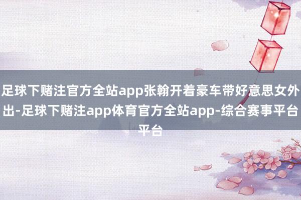 足球下赌注官方全站app张翰开着豪车带好意思女外出-足球下赌注app体育官方全站app-综合赛事平台