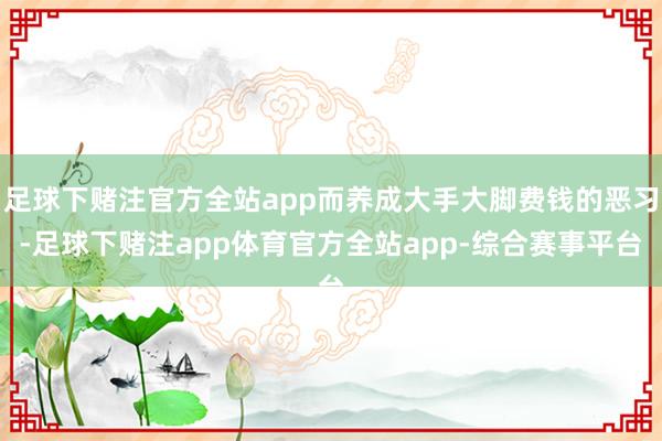 足球下赌注官方全站app而养成大手大脚费钱的恶习-足球下赌注app体育官方全站app-综合赛事平台